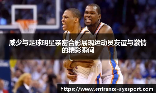 威少与足球明星亲密合影展现运动员友谊与激情的精彩瞬间